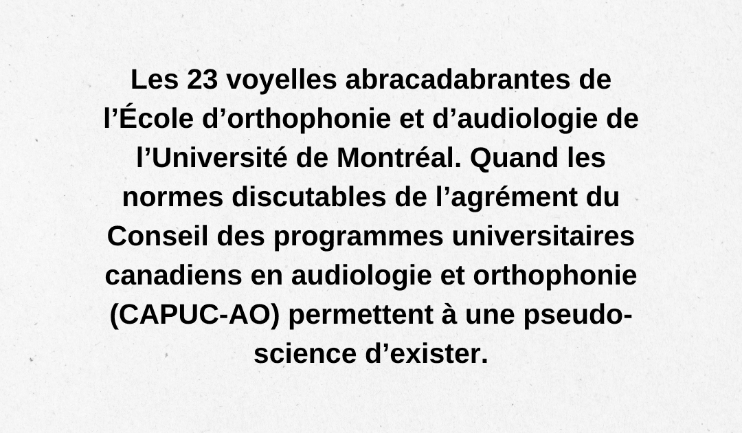 Les 23 voyelles abracadabrantes de l’École d’orthophonie et d’audiologie de l’Université de Montréal. Quand les normes discutables de l’agrément du Conseil des programmes universitaires canadiens en audiologie et orthophonie (CAPUC-AO) permettent à une pseudo-science d’exister.